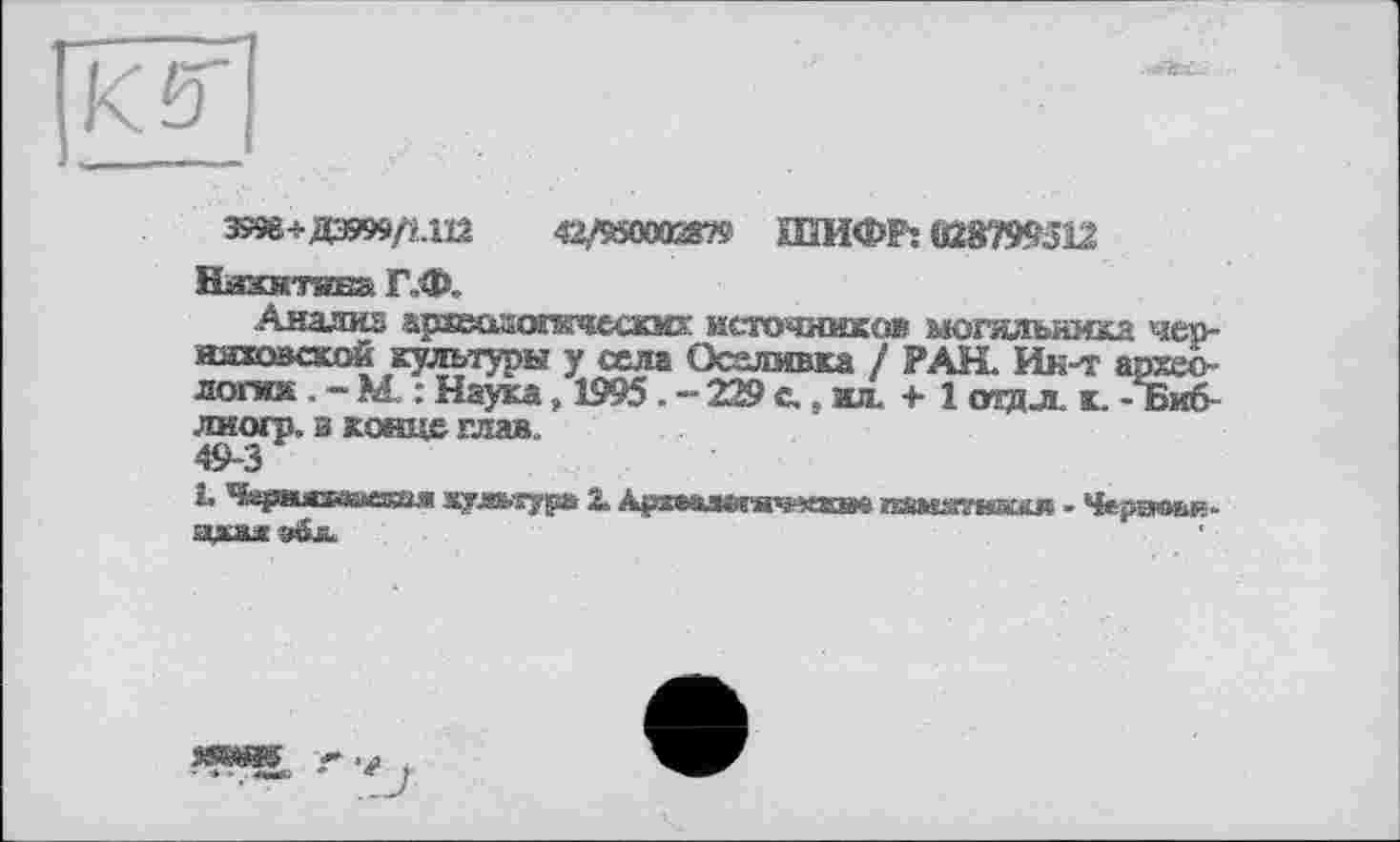 ﻿[Kb
Эт+ДЭ999/М12	42/9500038?« ШИФР: (08799512
Ейххвстива Г.Ф.
Анализ архесоопкчеазс: источников могильника чер-имжозской культуры у села Оселмвка / РАН. Ин-т археологий . - М : Наука „ 1995 . - 229 с., ил. + 1 <ид jl к. - Биб лиогр. и конце глав.. 49-3
L ^spMJCKiasssaj» жудмура 2. А$гсталв5яч-«там. памдгшш« - Чергюыь
